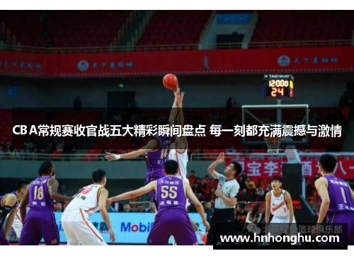 CBA常规赛收官战五大精彩瞬间盘点 每一刻都充满震撼与激情