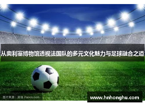 从奥利塞博物馆透视法国队的多元文化魅力与足球融合之道