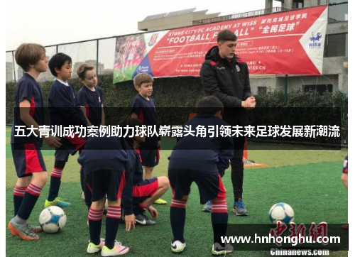 五大青训成功案例助力球队崭露头角引领未来足球发展新潮流