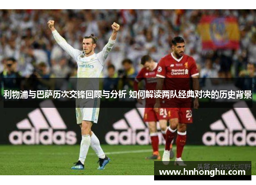 利物浦与巴萨历次交锋回顾与分析 如何解读两队经典对决的历史背景
