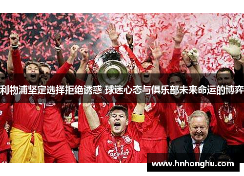 利物浦坚定选择拒绝诱惑 球迷心态与俱乐部未来命运的博弈