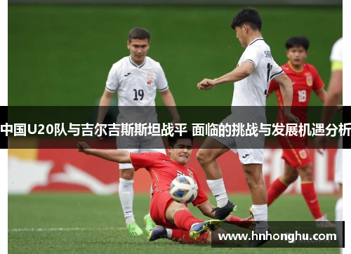 中国U20队与吉尔吉斯斯坦战平 面临的挑战与发展机遇分析