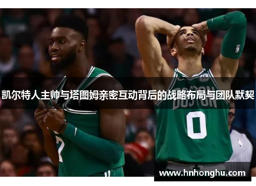 凯尔特人主帅与塔图姆亲密互动背后的战略布局与团队默契