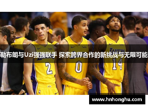 勒布朗与Uzi强强联手 探索跨界合作的新挑战与无限可能