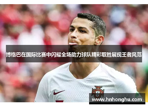 博格巴在国际比赛中闪耀全场助力球队精彩取胜展现王者风范
