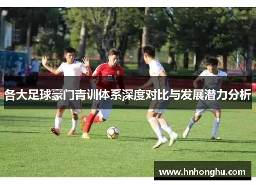 各大足球豪门青训体系深度对比与发展潜力分析
