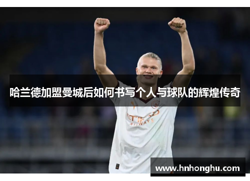 哈兰德加盟曼城后如何书写个人与球队的辉煌传奇