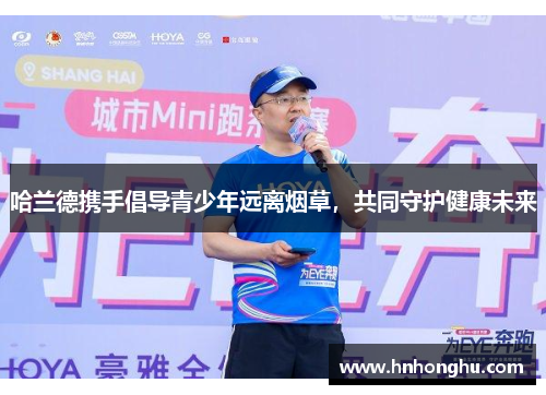 哈兰德携手倡导青少年远离烟草，共同守护健康未来