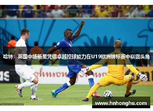 哈特：英国中场新星凭借卓越控球能力在U19欧洲锦标赛中崭露头角