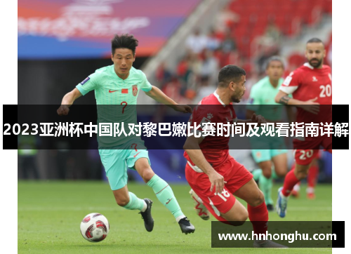 2023亚洲杯中国队对黎巴嫩比赛时间及观看指南详解