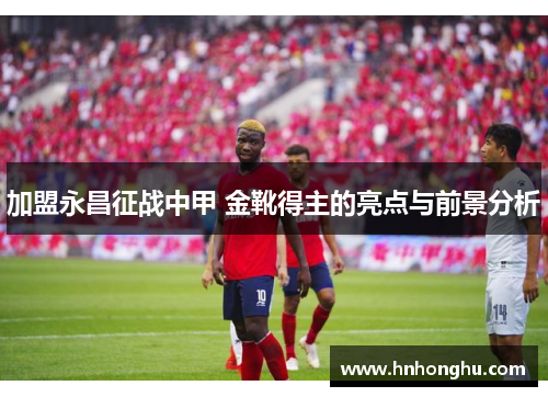 加盟永昌征战中甲 金靴得主的亮点与前景分析