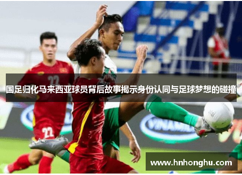 国足归化马来西亚球员背后故事揭示身份认同与足球梦想的碰撞