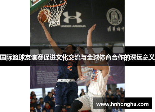 国际篮球友谊赛促进文化交流与全球体育合作的深远意义