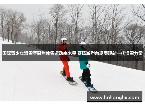 国际青少年滑雪赛聚焦冰雪运动未来星 赛场激烈角逐展现新一代滑雪力量