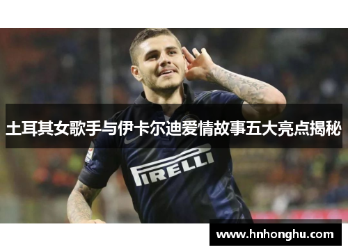 土耳其女歌手与伊卡尔迪爱情故事五大亮点揭秘