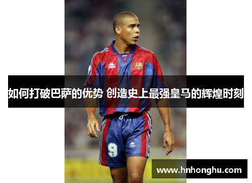 如何打破巴萨的优势 创造史上最强皇马的辉煌时刻